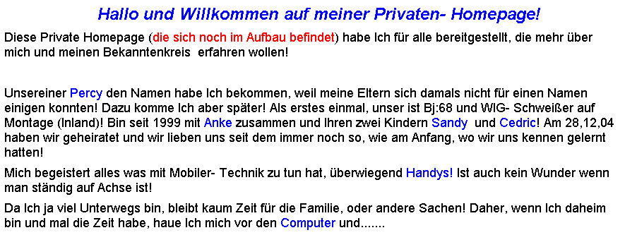 Textfeld:                           Hallo und Willkommen auf meiner Privaten- Homepage!
Diese Private Homepage (die sich noch im Aufbau befindet) habe Ich fr alle bereitgestellt, die mehr ber mich und meinen Bekanntenkreis  erfahren wollen!
 
Unsereiner Percy den Namen habe Ich bekommen, weil meine Eltern sich damals nicht fr einen Namen einigen konnten! Dazu komme Ich aber spter! Als erstes einmal, unser ist Bj:68 und WIG- Schweier auf Montage (Inland)! Bin seit 1999 mit Anke zusammen und Ihren zwei Kindern Sandy  und Cedric! Am 28,12,04 haben wir geheiratet und wir lieben uns seit dem immer noch so, wie am Anfang, wo wir uns kennen gelernt hatten! 
Mich begeistert alles was mit Mobiler- Technik zu tun hat, berwiegend Handys! Ist auch kein Wunder wenn man stndig auf Achse ist!
Da Ich ja viel Unterwegs bin, bleibt kaum Zeit fr die Familie, oder andere Sachen! Daher, wenn Ich daheim bin und mal die Zeit habe, haue Ich mich vor den Computer und.......
